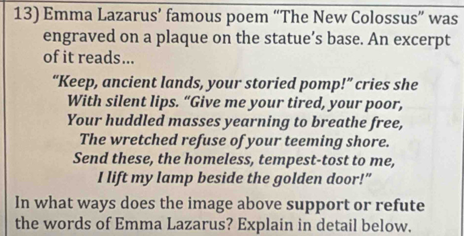 Emma Lazarus’ famous poem “The New Colossus” was 
engraved on a plaque on the statue’s base. An excerpt 
of it reads... 
“Keep, ancient lands, your storied pomp!” cries she 
With silent lips. “Give me your tired, your poor, 
Your huddled masses yearning to breathe free, 
The wretched refuse of your teeming shore. 
Send these, the homeless, tempest-tost to me, 
I lift my lamp beside the golden door!” 
In what ways does the image above support or refute 
the words of Emma Lazarus? Explain in detail below.