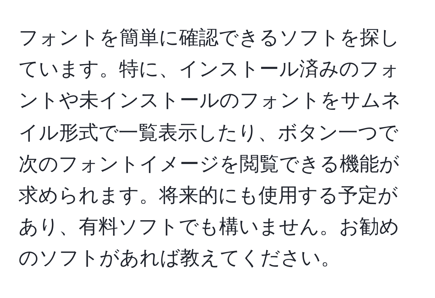 フォントを簡単に確認できるソフトを探しています。特に、インストール済みのフォントや未インストールのフォントをサムネイル形式で一覧表示したり、ボタン一つで次のフォントイメージを閲覧できる機能が求められます。将来的にも使用する予定があり、有料ソフトでも構いません。お勧めのソフトがあれば教えてください。