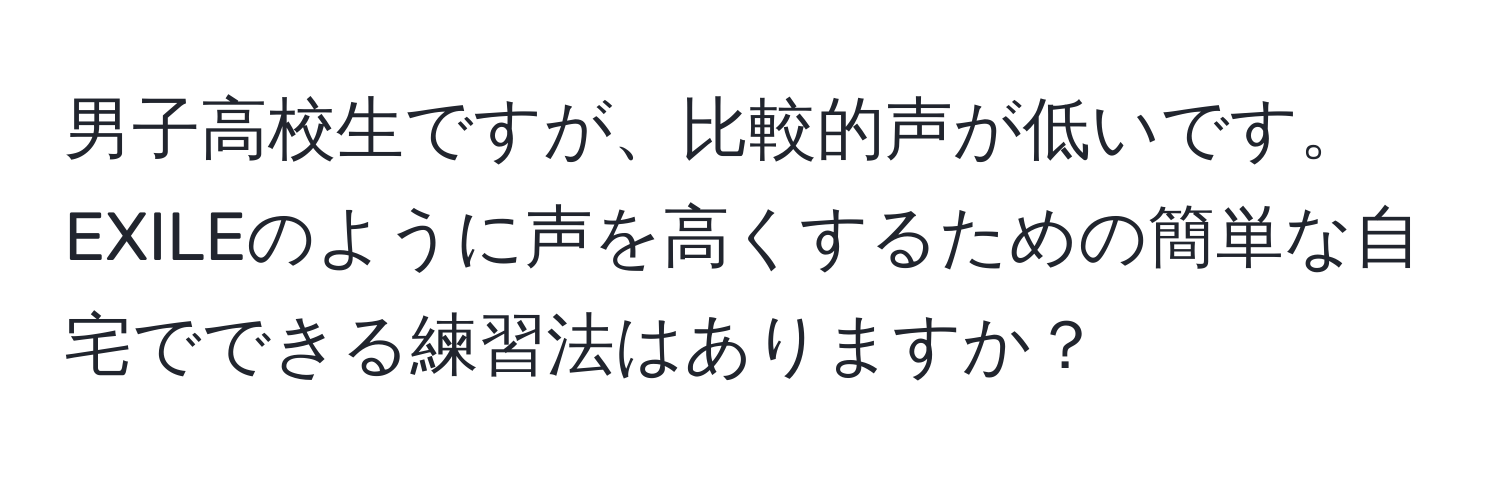 男子高校生ですが、比較的声が低いです。EXILEのように声を高くするための簡単な自宅でできる練習法はありますか？