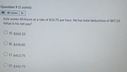 Listen
Kyle works 40 hours at a rate of $10.75 per hour. He has total deductions of $87.25.
What is his net pay?
A) $362.25
B) $430.00
C) $412.75
D) $342.75