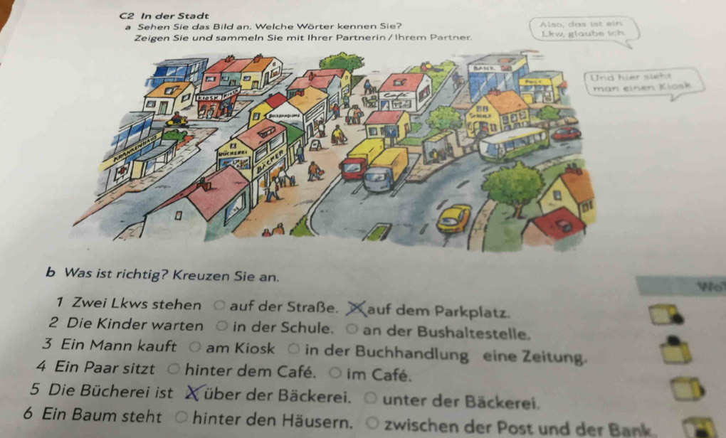 C2 In der Stadt 
a Sehen Sie das Bild an. Welche Wörter kennen Sie? Also, das ist ein 
Zeigen Sie und sammeln Sie mit Ihrer Partnerin / Ihrem Partner. Lkw, glaube ich 
man einen Kiösk 
b Was ist richtig? Kreuzen Sie an. Wo 
1 Zwei Lkws stehen ○ auf der Straße. auf dem Parkplatz. 
2 Die Kinder warten ○ in der Schule. ○ an der Bushaltestelle. 
3 Ein Mann kauft ○ am Kiosk ○ in der Buchhandlung eine Zeitung. 
4 Ein Paar sitzt hinter dem Café. ○ im Café. 
5 Die Bücherei ist über der Bäckerei. unter der Bäckerei. 
6 Ein Baum steht hinter den Häusern. zwischen der Post und der Bank.