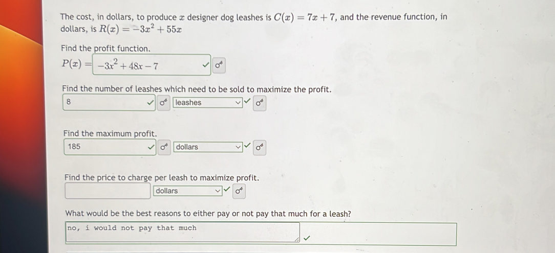 The cost, in dollars, to produce x designer dog leashes is C(x)=7x+7 , and the revenue function, in
dollars, is R(x)=-3x^2+55x
Find the profit function.
P(x)=-3x^2+48x-7
sigma^4
Find the number of leashes which need to be sold to maximize the profit.
8 leashes 0^4
sigma^6
Find the maximum profit.
185 sigma^4 dollars sigma^4
Find the price to charge per leash to maximize profit.
dollars sigma^4
What would be the best reasons to either pay or not pay that much for a leash?
no, i would not pay that much