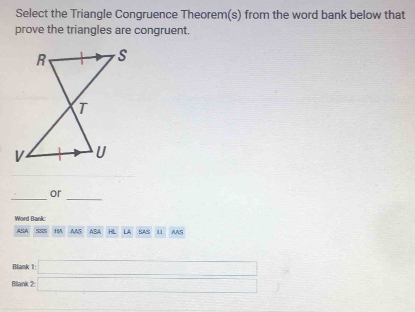 Select the Triangle Congruence Theorem(s) from the word bank below that 
prove the triangles are congruent. 
__ 
or 
Word Bank: 
ASA HA AAS ASA HL LA SAS LL AAS 
Blank 
Blank beginarrayr 1:□  2endarray