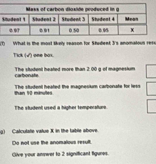 (1) What is the most likely reason for Student 3's anomalous resu
Tick (√) one box.
The student heated more than 2.00 g of magnesium
carbonate
The student heated the magnesium carbonate for less
than 10 minutes
The student used a higher temperature.
g) Calculate value X in the table above.
Do not use the anomalous result.
Give your answer to 2 significant figures.