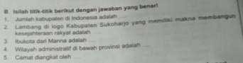 Isilah titik-titik berikut dengan jawaban yang benar! 
1. Jumlah kabupaten di Indonesia adalah 
2. Lambang di logo Kabupaten Sukoharjo yang memiliki makna membangun 
kesejahteraan rakyat adalah 
3. Ibukota dari Manna adalah_ 
4. Wilayah administratif di bawah provinsi adaiah_ 
5. Camat diangkat oleh_