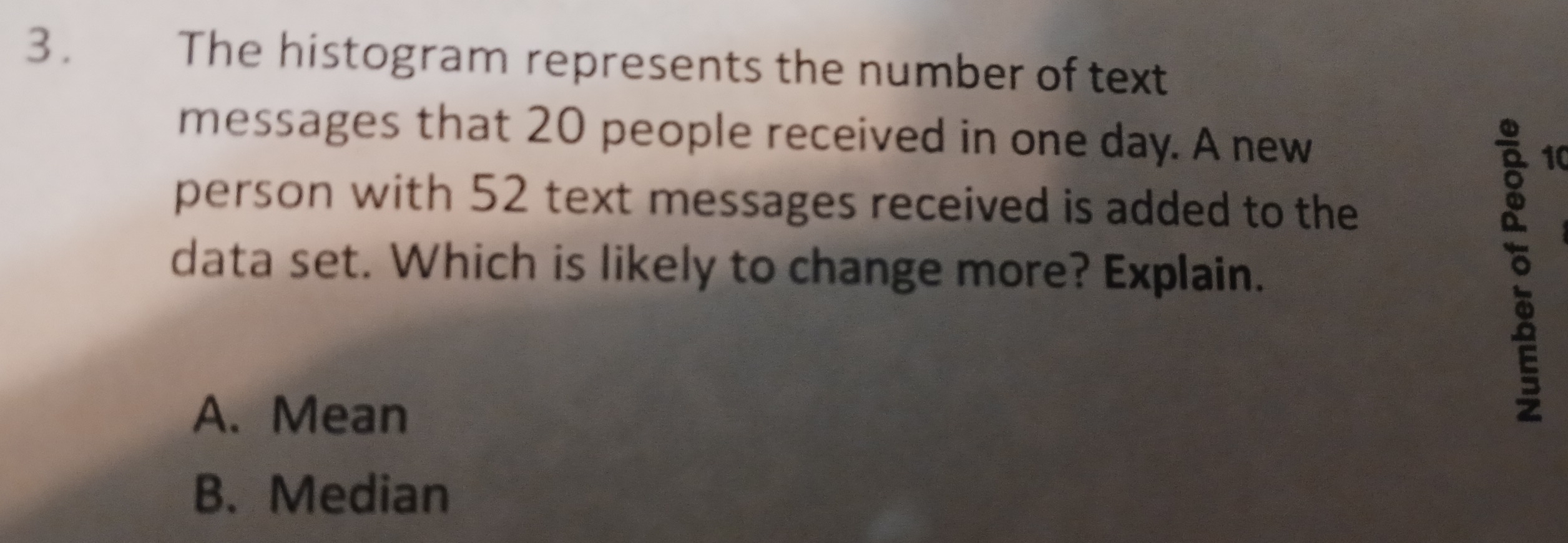 3.£ The histogram represents the number of text
messages that 20 people received in one day. A new
10
person with 52 text messages received is added to the
data set. Which is likely to change more? Explain.
A. Mean
。
B. Median