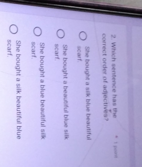 Which sentence has the * 1 point
correct order of adjectives?
She bought a silk blue beautiful
scarf.
She bought a beautiful blue silk
scarf.
She bought a blue beautiful silk
scarf.
She bought a silk beautiful blue
scarf.