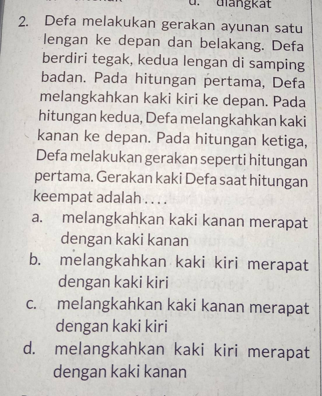 ü. diangkät
2. Defa melakukan gerakan ayunan satu
lengan ke depan dan belakang. Defa
berdiri tegak, kedua lengan di samping
badan. Pada hitungan pertama, Defa
melangkahkan kaki kiri ke depan. Pada
hitungan kedua, Defa melangkahkan kaki
kanan ke depan. Pada hitungan ketiga,
Defa melakukan gerakan seperti hitungan
pertama. Gerakan kaki Defa saat hitungan
keempat adalah . . . .
a. melangkahkan kaki kanan merapat
dengan kaki kanan
b. melangkahkan kaki kiri merapat
dengan kaki kiri
c. melangkahkan kaki kanan merapat
dengan kaki kiri
d. melangkahkan kaki kiri merapat
dengan kaki kanan