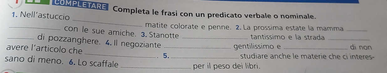 COMPLETARE Completa le frasi con un predicato verbale o nominale. 
_ 
1. Nell’astuccio 
_ 
matite colorate e penne. 2. La prossima estate la mamma_ 
con le sue amiche. 3. Stanotte 
tantissimo e la strada_ 
_di pozzanghere. 4.Il negoziante_ 
gentilissimo e _di non 
avere l’articolo che_ 5._ 
studiare anche le materie che ci interes- 
sano di meno. 6. Lo scaffale__ 
per il peso dei libri.