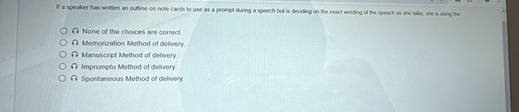 If a speaker has written an outline on note cards to use as a prompt during a speech but is deciding on the exact wording of the speech as she talks, she is using the
None of the choices are correct.
Memorization Method of delivery.
Manuscript Method of delivery.
Impromptu Method of delivery
Spontaneous Method of delivery.