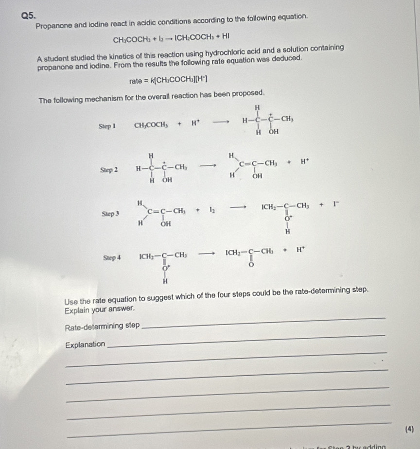 Propanone and iodine react in acidic conditions according to the following equation.
CH_3COCH_3+I_2to ICH_2COCH_3+HI
A student studied the kinetics of this reaction using hydrochloric acid and a solution containing
propanone and iodine. From the results the following rate equation was deduced,
rate=K[CH_3COCH_3][H^+]
The following mechanism for the overall reaction has been proposed.
Use the rate equation to suggest which of the four steps could be the rate-deteng step.
Explain your answer.
_
Rate-determining step
_
_
Explanation
_
_
_
_
(4)