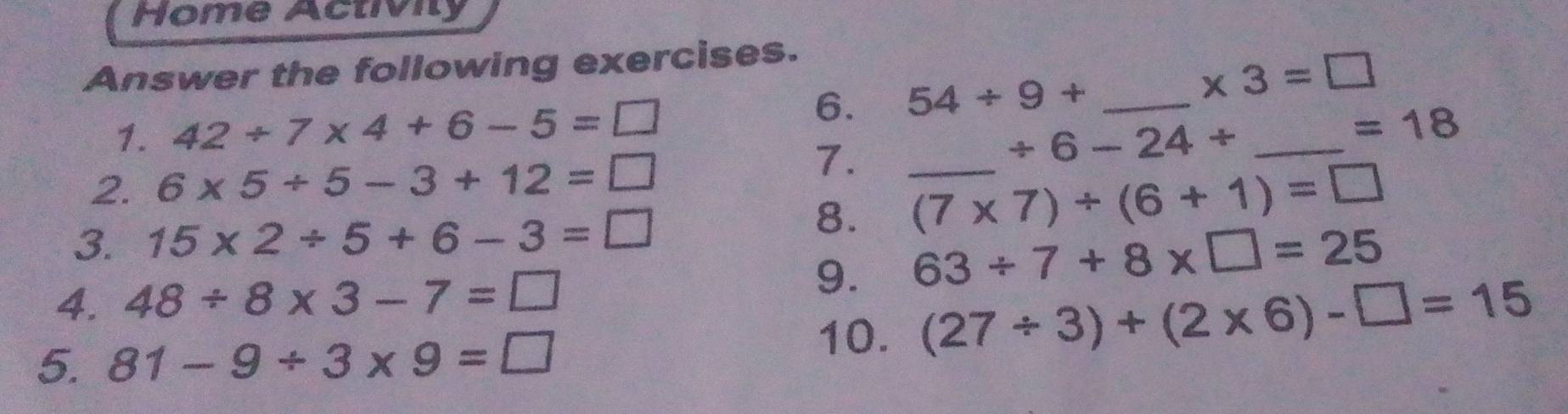 Home Activity 
Answer the following exercises. 
6. 54/ 9+ _ 
* 3=□
1. 42/ 7* 4+6-5=□ _ =18
/ 6-24/
2. 6* 5/ 5-3+12=□
7. _ (7* 7)/ (6+1)=□
3. 15* 2/ 5+6-3=□
8. 
4. 48/ 8* 3-7=□
9. 63/ 7+8* □ =25
5. 81-9/ 3* 9=□
10. (27/ 3)+(2* 6)-□ =15