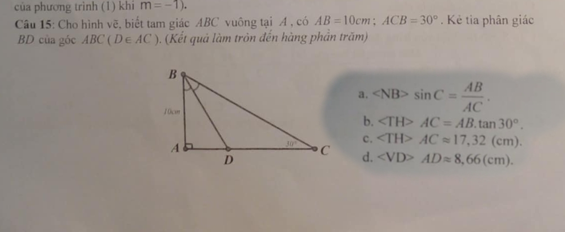 của phương trình (1) khi m=-1).
Câu 15: Cho hình vẽ, biết tam giác ABC vuông tại A , có AB=10cm;ACB=30°. Kẻ tia phân giác
BD của góc ABC(D∈ AC). (Kết quả làm tròn đến hàng phần trăm)
a. sin C= AB/AC .
b. ∠ TH>AC=AB.tan 30°.
c. ACapprox 17,32(cm).
d. ADapprox 8,66(cm).