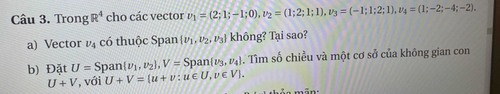 Trong R^4 cho các vector v_1=(2;1;-1;0), v_2=(1;2;1;1), v_3=(-1;1;2;1), v_4=(1;-2;-4;-2). 
a) Vector v_4 có thuộc Span  v_1,v_2,v_3 không? Tại sao?
an v_1,v_2 , V= Span  nu _3,nu _4. Tìm số chiều và một cơ sở của không gian con 
b) Đặt U=Sp U+V= u+v:u∈ U,v∈ V.
U+V , với 
a ãn