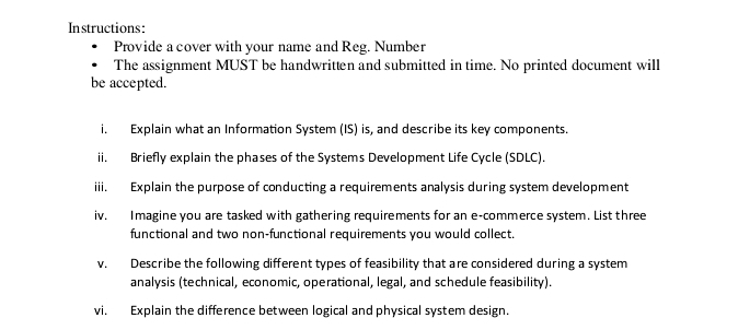 Instructions: 
Provide a cover with your name and Reg. Number 
The assignment MUST be handwritten and submitted in time. No printed document will 
be accepted. 
i. Explain what an Information System (IS) is, and describe its key components. 
ii. Briefly explain the phases of the Systems Development Life Cycle (SDLC). 
iii. Explain the purpose of conducting a requirements analysis during system development 
iv. Imagine you are tasked with gathering requirements for an e-commerce system. List three 
functional and two non-functional requirements you would collect. 
v. Describe the following different types of feasibility that are considered during a system 
analysis (technical, economic, operational, legal, and schedule feasibility). 
vi. Explain the difference between logical and physical system design.