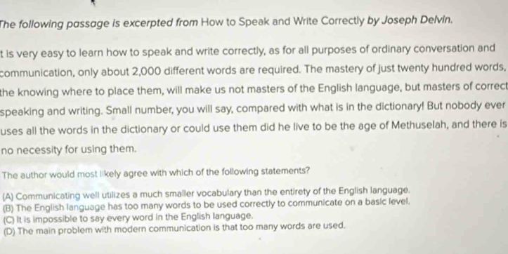 The following passage is excerpted from How to Speak and Write Correctly by Joseph Delvin.
t is very easy to learn how to speak and write correctly, as for all purposes of ordinary conversation and
communication, only about 2,000 different words are required. The mastery of just twenty hundred words,
the knowing where to place them, will make us not masters of the English language, but masters of correct
speaking and writing. Small number, you will say, compared with what is in the dictionary! But nobody ever
uses all the words in the dictionary or could use them did he live to be the age of Methuselah, and there is
no necessity for using them.
The author would most likely agree with which of the following statements?
(A) Communicating well utilizes a much smaller vocabulary than the entirety of the English language.
(B) The English language has too many words to be used correctly to communicate on a basic level.
(C) It is impossible to say every word in the English language.
(D) The main problem with modern communication is that too many words are used.