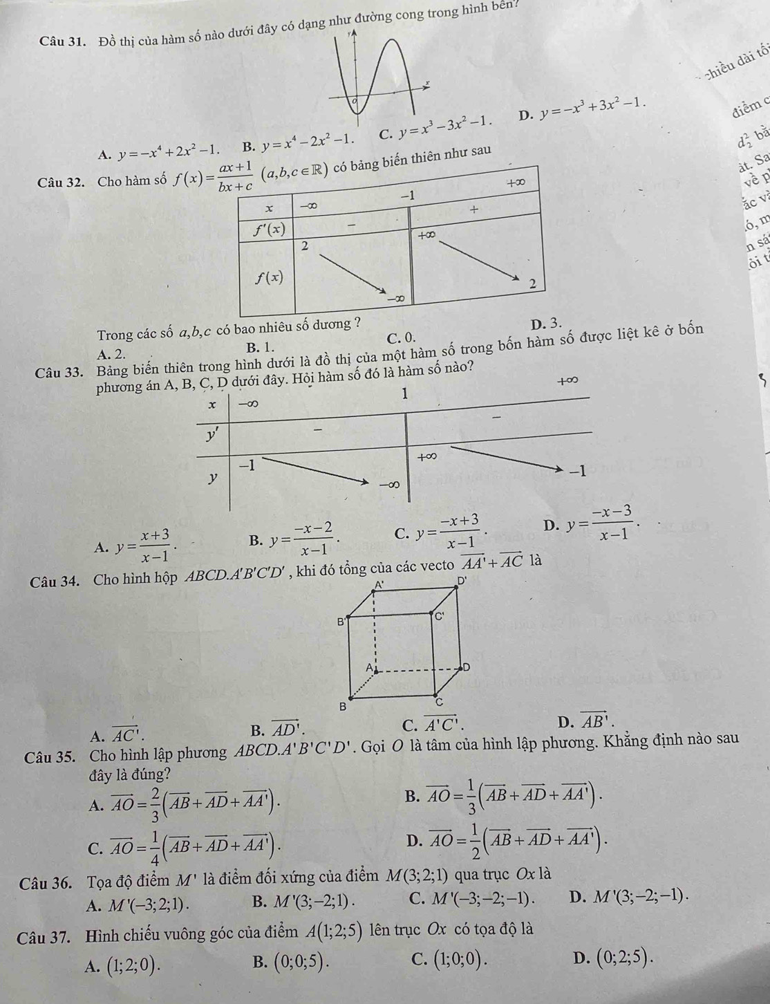 Đồ thị của hàm số nào dưới đây có dạng như đường cong trong hình bên?
chiều dài tố
D.
A. y=-x^4+2x^2-1. B. y=x^4-2x^2-1. C. y=x^3-3x^2-1. y=-x^3+3x^2-1.
điểm c
d_2^(2 bǎ
àt. Sa
Câu 32. Cho hàm số biến thiên như sau
vềp
ác v
ó, m
n sá
ôi t
Trong các số a,b,c có bao nhiêu số
A. 2. B. 1. C. 0. 
Câu 33. Bảng biến thiên trong hình dưới là đồ thị của một hàm số trong bốn hàm số được liệt kê ở bốn
phương ánB, C, D dưới đây. Hỏi hàm số đó là hàm số nào?
+∞
A. y=frac x+3)x-1. B. y= (-x-2)/x-1 . C. y= (-x+3)/x-1 . D. y= (-x-3)/x-1 .
Câu 34. Cho hình hộp ABCD.. A'B'C'D' vector AA'+vector ACla
A. vector AC'.
B. vector AD'.
C. overline A'C'. D. vector AB'.
Câu 35. Cho hình lập phương ABCD.A'B'C'D'. Gọi O là tâm của hình lập phương. Khẳng định nào sau
đây là đúng?
A. vector AO= 2/3 (vector AB+vector AD+vector AA').
B. vector AO= 1/3 (vector AB+vector AD+vector AA').
C. overline AO= 1/4 (overline AB+overline AD+overline AA').
D. vector AO= 1/2 (vector AB+vector AD+vector AA').
Câu 36. Tọa độ điểm M' là điểm đối xứng của điểm M(3;2;1) qua trục Oxla
A. M'(-3;2;1). B. M'(3;-2;1). C. M'(-3;-2;-1). D. M'(3;-2;-1).
Câu 37. Hình chiếu vuông góc của điểm A(1;2;5) lên trục Ox có tọa độ là
B.
C.
A. (1;2;0). (0;0;5). (1;0;0). D. (0;2;5).