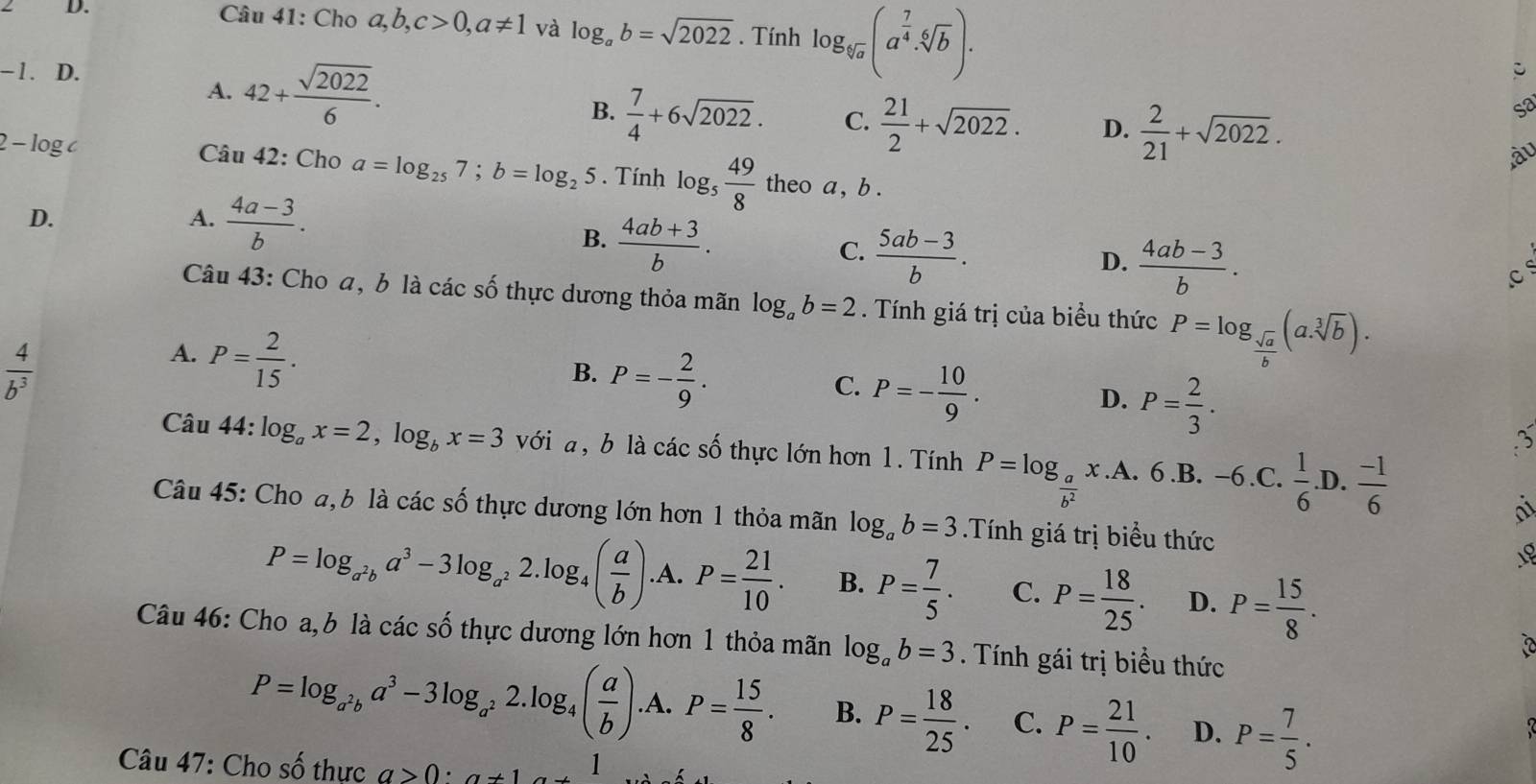 Cho a,b,c>0,a!= 1 và log _ab=sqrt(2022). Tính log _sqrt[6](a)(a^(frac 7)4· sqrt[6](b)).
−1. D.
A. 42+ sqrt(2022)/6 .
B.  7/4 +6sqrt(2022). C.  21/2 +sqrt(2022). D.  2/21 +sqrt(2022).
so
àu
2 - log c  Câu 42: Cho a=log _257;b=log _25. Tính log _5 49/8  theo a , b .
D.
A.  (4a-3)/b .
B.  (4ab+3)/b .
C.  (5ab-3)/b .
D.  (4ab-3)/b .
c
Câu 43: Cho a, b là các số thực dương thỏa mãn log _ab=2. Tính giá trị của biểu thức P=log _ sqrt(a)/b (a.sqrt[3](b)).
 4/b^3 
A. P= 2/15 .
B. P=- 2/9 .
D. P= 2/3 .
C. P=- 10/9 . 3
Câu 4 4:log _ax=2,log _bx=3 với a, b là các số thực lớn hơn 1. Tính P=log _ a/b^2 x.A. 6.B. -6.C. 1/6 .D. (-1)/6 
a
Câu 45: Cho a, b là các số thực dương lớn hơn 1 thỏa mãn log _ab=3.Tính giá trị biểu thức 18
P=log _a^2ba^3-3log _a^22.log _4( a/b ).A.P= 21/10 . B. P= 7/5 . C. P= 18/25 . D. P= 15/8 .
Câu 46: Cho a,b là các số thực dương lớn hơn 1 thỏa mãn log _ab=3. Tính gái trị biều thức
P=log _a^2ba^3-3log _a^22.log _4( a/b ).A.P= 15/8 . B. P= 18/25 . C. P= 21/10 . D. P= 7/5 .
Câu 47: Cho số thực a>0:a+1a+1