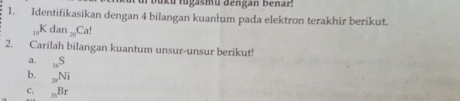 Jku tugasmu dengan benar! 
1. Identifikasikan dengan 4 bilangan kuanłum pada elektron terakhir berikut.
_19Kdan_20Ca!
2. Carilah bilangan kuantum unsur-unsur berikut! 
a. _16S
b. _28Ni
C. _35Br