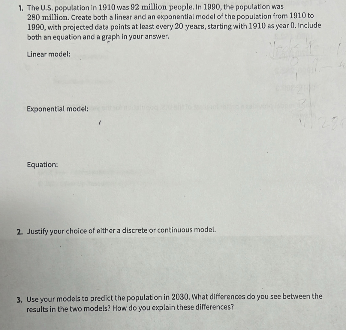 The U.S. population in 1910 was 92 million people. In 1990, the population was
280 million. Create both a linear and an exponential model of the population from 1910 to 
1990, with projected data points at least every 20 years, starting with 1910 as year 0. Include 
both an equation and a graph in your answer. 
Linear model: 
Exponential model: 
Equation: 
2. Justify your choice of either a discrete or continuous model. 
3. Use your models to predict the population in 2030. What differences do you see between the 
results in the two models? How do you explain these differences?