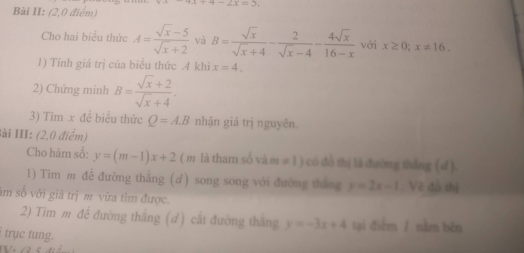 x+4-2x=5. 
Bài II: (2,0 điểm) 
Cho hai biểu thức A= (sqrt(x)-5)/sqrt(x)+2  và B= sqrt(x)/sqrt(x)+4 - 2/sqrt(x)-4 - 4sqrt(x)/16-x  với x≥ 0; x!= 16. 
1) Tính giá trị của biểu thức A khi x=4. 
2) Chứng minh B= (sqrt(x)+2)/sqrt(x)+4 . 
3) Tìm x để biểu thức Q=A.B nhận giá trị nguyên. 
Bài III: (2,0 điểm) 
Cho hàm số: y=(m-1)x+2 ( m là tham số và m!= 1) có đồ thị là đường thắng (d). 
1) Tìm m để đường thẳng (d) song song với đường thắng y=2x-1. Vẽ đồ thị 
âm số với giá trị m vừa tìm được. 
2) Tìm m để đường thắng (d) cắt đường thắng y=-3x+4 tại điểm / nằm běn 
trục tung.