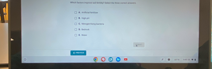 Which factors improve soil fertility? Select the three correct answers
A. Artificial fertilizer
B. High pH
C. Nitrogen-fixing bacteria
D. Bedrock
E. Water

《PREVIOUS
Jul 16 9:49 U