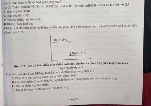 Phản ứng sau thuộc loại phản ứng nào?
Cu(OH)2(s)toto CuO(s)+HO2(l)Cu(OH)2(s)to toCuO(s)+HO2(l)△ rHO298=+9,0kJ△ rH2980=+9,0kJ
A. Phân ứng tỏa nhiệt;
B. Phản ứng thu nhiệt;
C. Vừa thu nhiệt, vừa tóa nhiệt;
D. Không thuộc loại nào.
Cầu 8. Giản đồ biển thiên enthalpy chuẩn của phản ứng giữa magnesium và hydrochloric acid được biểu
diễn ở hình 5.21.
Mg+2HCl
MgCl_2+H_2
ha Hình 5.21. Sơ đồ biểu diễn biến thiên enthalpy chuẩn của phản ứng giữa magnesium và
hydrochloric acid
Phát biểu nào đưới đây không đùng khi nói về phản ứng trong hình 5. ?
A. Phản ứng giải phóng năng lượng dưới dạng nhiệt.
B. Các sản phẩm có mức năng lượng thấp hơn mức năng lượng của các chất phân ứng.
C. Đây là phân ứng thu nhiệt.
D. Nhiệt độ tăng lên trong quá trình phân ứng.
Tramg 17