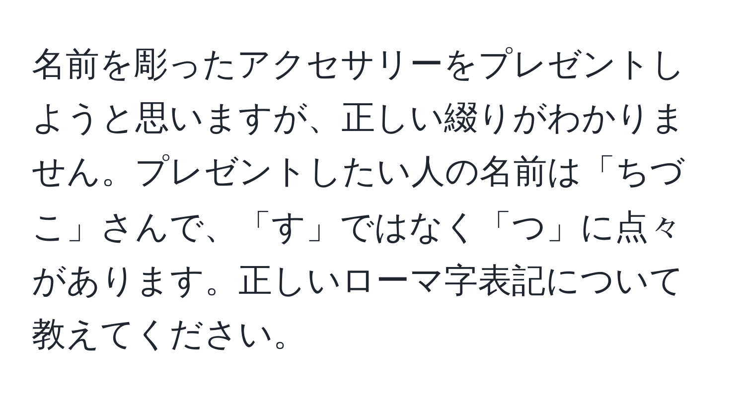 名前を彫ったアクセサリーをプレゼントしようと思いますが、正しい綴りがわかりません。プレゼントしたい人の名前は「ちづこ」さんで、「す」ではなく「つ」に点々があります。正しいローマ字表記について教えてください。