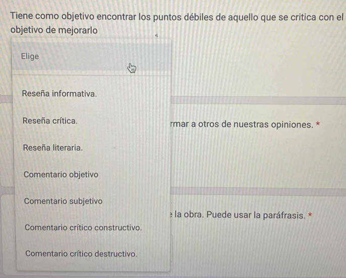 Tiene como objetivo encontrar los puntos débiles de aquello que se critica con el
objetivo de mejorarlo
Elige
Reseña informativa.
Reseña crítica. rmar a otros de nuestras opiniones. *
Reseña literaria.
Comentario objetivo
Comentario subjetivo
≥ la obra. Puede usar la paráfrasis. *
Comentario crítico constructivo.
Comentario crítico destructivo.