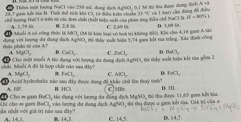 NaClO là chất khứ.
Thêm một lượng NaCl vào 250 mL dung dịch Ag NO, 0,1 M thì thu được dung dịch A và
28,7 gam kết tủa B. Tính thể tích khí Cl_2 (ở điều kiện chuẩn 25°C và 1 bar) cần dùng đề điều
chế lượng NaCl ở trên từ các đơn chất (biết hiệu suất của phản ứng điều chế NaCl là H=80% ).
A. 1,79 lít. B. 2,8 lít. C. 2,69 lít. D. 3,09 lít.
40 Muối A có công thức là MCl_2 (M là kim loại có hoá trị không đổi). Khi cho 4,16 gam A tác
dụng với lượng dư dung dịch AgNO, thì thấy xuất hiện 5,74 gam kết tủa trắng. Xác định công
thức phân tử của A?
A. MgCl_2. B. CuCl_2. C. ZnCl_2. D. BaCl_2.
2 Cho một muối A tác dụng với lượng dư dung dịch Á gNC 05 thì thấy xuất hiện kết tủa gồm 2
i
chất. Muối A đó là hợp chất nào sau đây?
A. MgCl_2. B. FeCl_2. C. AlCl_3. D. FeCl_3.
Acid hydrohalic nào sau đây được dùng để khắc chữ lên thuỷ tinh?
A. HF. B. HCl. C. HBr. D. HI.
44 Cho m gam Ba Cl_2 tác dụng với lượng dư dung dịch MgSO_4 thì thu được 11,65 gam kết tủa.
Khi cho m gam BaCl_2 vào lượng dư dung dịch AgNO_3 thì thụ được a gam kết tủa. Giá trị của đ
gần nhất với giá trị nào sau đây?
A. 14,1. B. 14,3. C. 14,5. D. 14,7.