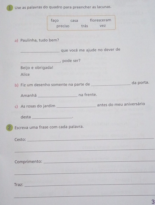 Use as palavras do quadro para preencher as lacunas.
faço casa floresceram
preciso trás vez
a) Paulinha, tudo bem?
_que você me ajude no dever de
_, pode ser?
Beijo e obrigada!
Alice
b) Fiz um desenho somente na parte de _da porta.
Amanhã _na frente.
c) As rosas do jardim _antes do meu aniversário
desta _、.
2 Escreva uma frase com cada palavra.
Cesto:
_
_
Comprimento:
_
_
Traz:
_
_
3