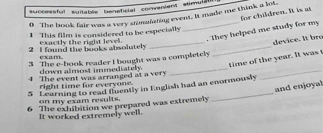 successful suitable beneficial convenient stimulat 
for children. It is at 
0 The book fair was a very stimulating event. It made me think a lot. 
1 This film is considered to be especially 
_ 
exactly the right level._ 
. They helped me study for my 
device. It bro 
2 I found the books absolutely 
exam. 
_ 
time of the year. It was 
3 The e-book reader I bought was a completely 
down almost immediately._ 
4 The event was arranged at a very 
and enjoyal 
5 Learning to read fluently in English had an enormously right time for everyone. 
on my exam results. 
6 The exhibition we prepared was extremely 
It worked extremely well.