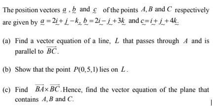 The position vectors g , b and c of the points 4, B and C respectively 
are given by _ a=2_ i+_ j-k_2_ b=2_ i-_ j+3_ k and c=i+j+4k. 
(a) Find a vector equation of a line, L that passes through A and is 
parallel to vector BC. 
(b) Show that the point P(0,5,1) lies on L. 
(c) Find vector BA* vector BC.Hence, find the vector equation of the plane that 
contains A, B and C.