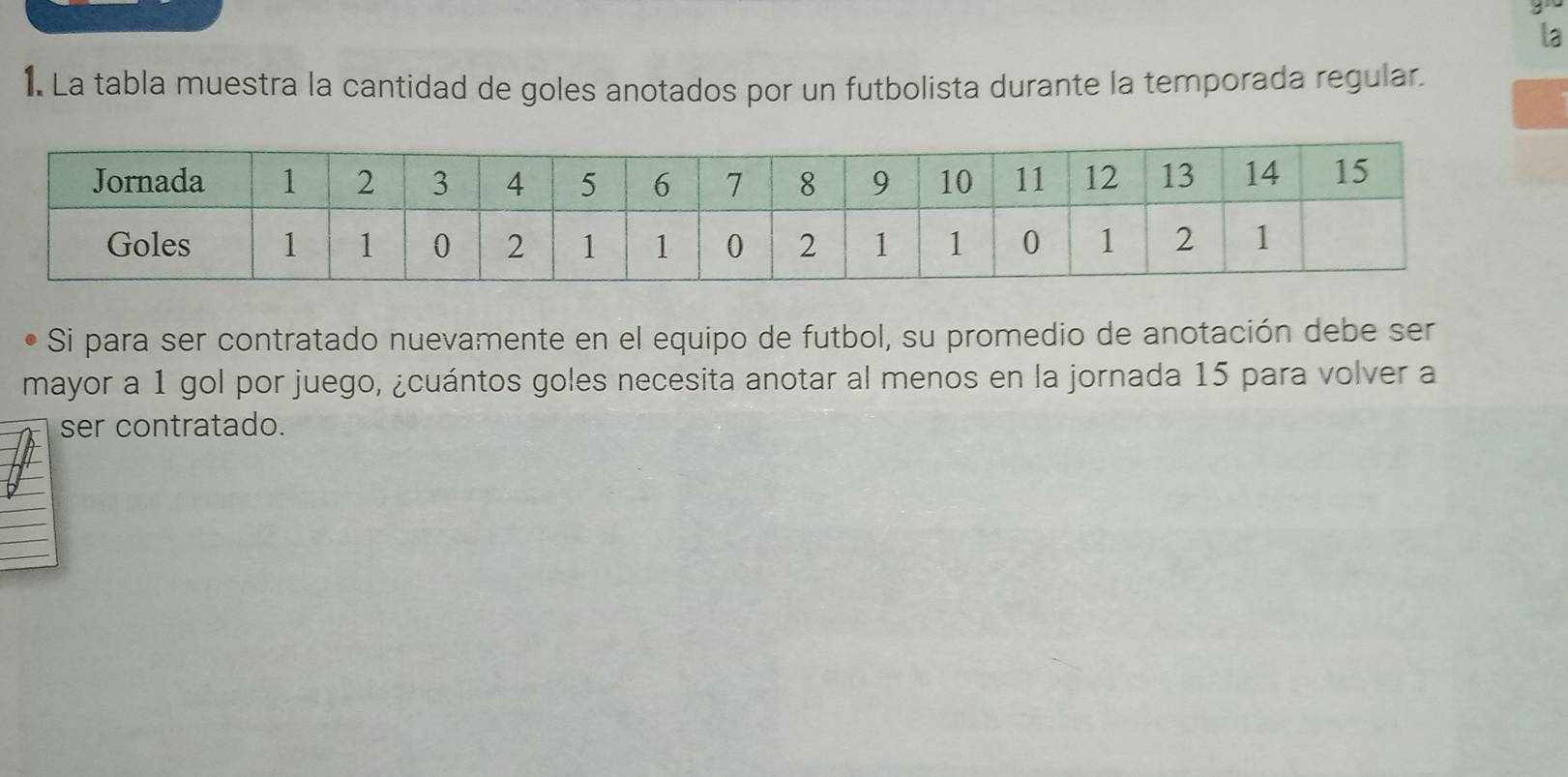 la 
1. La tabla muestra la cantidad de goles anotados por un futbolista durante la temporada regular. 
Si para ser contratado nuevamente en el equipo de futbol, su promedio de anotación debe ser 
mayor a 1 gol por juego, ¿cuántos goles necesita anotar al menos en la jornada 15 para volver a 
ser contratado.