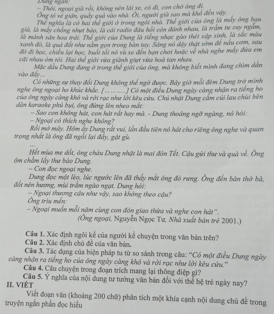 Dung ngân:
— Thôi, ngoại già rồi, không nên lái xe, có đi, con chở ông đị,
Ông tỏ vẻ giận, quầy quả vào nhà. Ôi, người già sao mà khổ đến vậy.
Thể nghĩa là có hai thế giới ở trong ngồi nhà. Thế giới của ông là mấy ông bạn
già, là mấy chồng nhựt báo, là cái radio đâu hồi còn đánh nhau, là trầm tư suy ngẫm,
là mảnh sân hoa trái. Thế giới của Dung là tiếng nhạc gào thét xập sinh, là sắc màu
xanh đỏ, là quả đất như nằm gọn trong bàn tay. Sáng nó dậy thật sớm để nấu cơm, sau
đó đi học, chiều lại học, buổi tối nó vù xe đến bạn chơi hoặc về nhà nghe mấy đứa em
cãi nhau ỏm tỏi. Hai thế giới vừa giành giựt vừa hoà tan nhau.
Mặc dầu Dung đang ở trong thế giới của ông, mà không biết mình đang chìm dân
vào đấy...
Có những sự thay đổi Dung không thể ngờ được. Bây giờ mỗi đêm Dung trở mình
nghe ông ngoại ho khúc khắc. [...... .....] Có một điều Dung ngày càng nhận ra tiếng ho
của ông ngày càng khô và rời rạc như lời kêu cứu. Chủ nhật Dung cắm cúi lau chùi bên
dàn karaoke phủ bụi, ông đứng lên nheo mắt:
- Sao con không hát, con hát rất hay mà. - Dung thoáng ngỡ ngàng, nó hỏi:
— Ngoại có thích nghe không?
Rồi mở máy. Hôm ấy Dung rất vui, lần đầu tiên nó hát cho riêng ông nghe và quan
trọng nhất là ông đã ngồi lại đầy, gật gù.
Hết mùa me dốt, ông cháu Dung nhặt là mai đón Tết. Cậu gửi thư và quà về. Ông
ôm chầm lấy thư bảo Dung.
- Con đọc ngoại nghe.
Dung đọc một lèo, lúc ngước lên đã thấy mắt ông đỏ rưng. Ông đến bàn thờ bà,
đốt nén hương, mùi trầm ngào ngạt, Dung hỏi:
- Ngoại thương cậu như vậy, sao không theo cậu?
Ông trìu mến:
- Ngoại muốn mỗi năm cùng con đón giao thừa và nghe con hát”.
(Ông ngoại, Nguyễn Ngọc Tư, Nhà xuất bản trẻ 2001.)
Câu 1. Xác định ngôi kể của người kể chuyện trong văn bản trên?
Câu 2. Xác định chủ đề của văn bản.
Câu 3. Tác dụng của biện pháp tu từ so sánh trong câu: “Có một điều Dung ngày
càng nhận ra tiếng ho của ông ngày càng khô và rời rạc như lời kêu cứu.'
Câu 4. Câu chuyện trong đoạn trích mang lại thông điệp gì?
Câu 5. Ý nghĩa của nội dung tư tưởng văn bản đối với thế hệ trẻ ngày nay?
II. VIÉT
Viết đoạn văn (khoảng 200 chữ) phân tích một khía cạnh nội dung chủ đề trong
truyện ngắn phần đọc hiểu