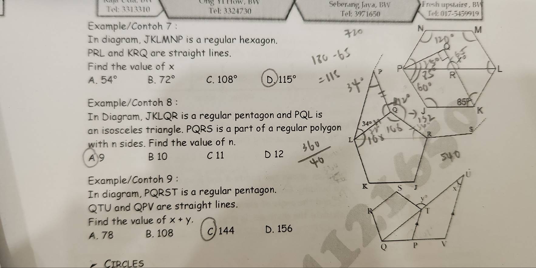 Cng Yi How, BW Seberang Jaya, BW Fresh upstairs  BV
Tel: 3313310 Tel: 3324730 Tel: 3971650 Tel: 017-5459919
Example/Contoh 7 : 
In diagram, JKLMNP is a regular hexagon.
PRL and KRQ are straight lines.
Find the value of x 
P
A. 54° B. 72° C. 108° D. 115°
Example/Contoh 8 : 
In Diagram, JKLQR is a regular pentagon and PQL is
an isosceles triangle. PQRS is a part of a regular polygon
34°
R
with n sides. Find the value of n.
L
A 9 B 10 C 11 D 12
Example/Contoh 9 :
In diagram, PQRST is a regular pentagon. 
QTU and QPV are straight lines.
Find the value of x+y.
A. 78 B. 108 C)144 D. 156
CIRCLES