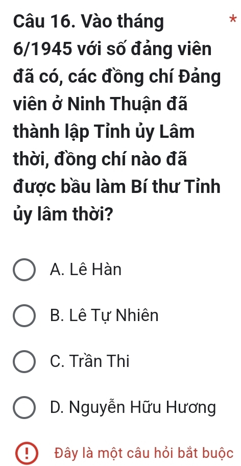 Vào tháng
*
6/1945 với số đảng viên
đã có, các đồng chí Đảng
viên ở Ninh Thuận đã
thành lập Tỉnh ủy Lâm
thời, đồng chí nào đã
được bầu làm Bí thư Tỉnh
ủy lâm thời?
A. Lê Hàn
B. Lê Tự Nhiên
C. Trần Thi
D. Nguyễn Hữu Hương
! Đây là một câu hỏi bắt buộc