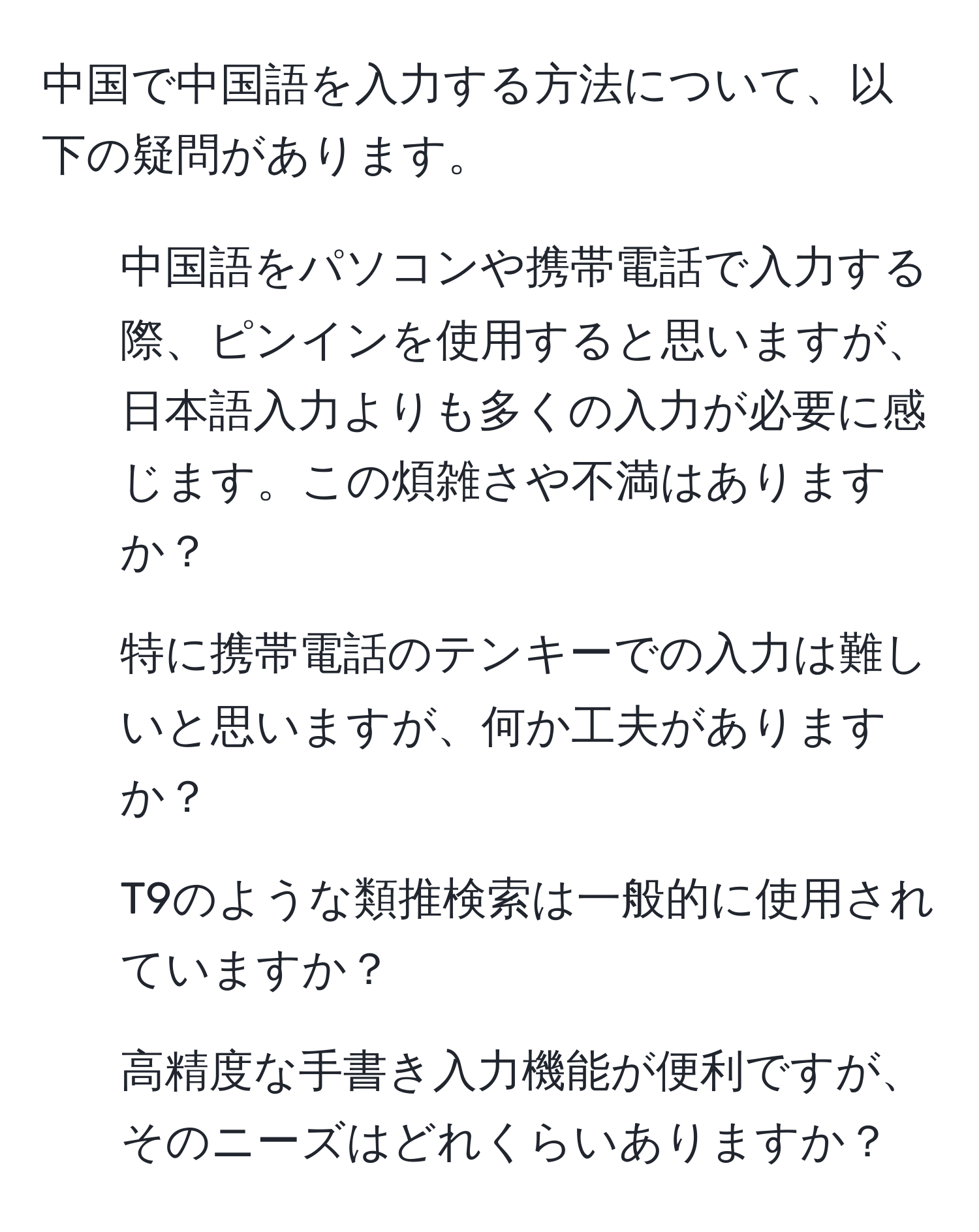 中国で中国語を入力する方法について、以下の疑問があります。  
1. 中国語をパソコンや携帯電話で入力する際、ピンインを使用すると思いますが、日本語入力よりも多くの入力が必要に感じます。この煩雑さや不満はありますか？  
2. 特に携帯電話のテンキーでの入力は難しいと思いますが、何か工夫がありますか？  
3. T9のような類推検索は一般的に使用されていますか？  
4. 高精度な手書き入力機能が便利ですが、そのニーズはどれくらいありますか？