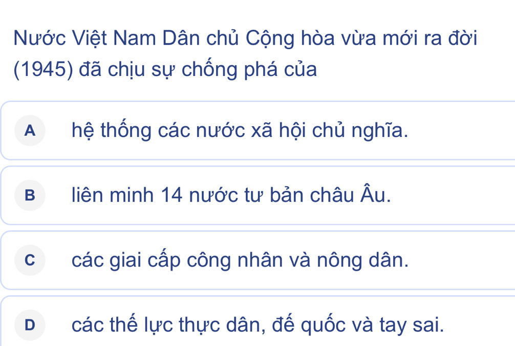 Nước Việt Nam Dân chủ Cộng hòa vừa mới ra đời
(1945) đã chịu sự chống phá của
A hệ thống các nước xã hội chủ nghĩa.
B liên minh 14 nước tư bản châu Âu.
c các giai cấp công nhân và nông dân.
D£ các thế lực thực dân, đế quốc và tay sai.