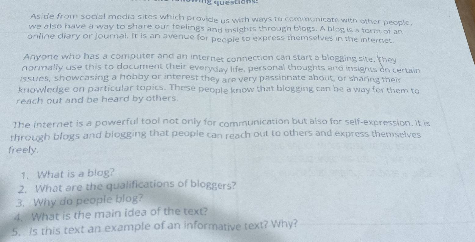 vng questions: 
Aside from social media sites which provide us with ways to communicate with other people, 
we also have a way to share our feelings and insights through blogs. A blog is a form of an 
online diary or journal. It is an avenue for people to express themselves in the internet. 
Anyone who has a computer and an internet connection can start a blogging site. They 
normally use this to document their everyday life, personal thoughts and insights on certain 
issues, showcasing a hobby or interest they are very passionate about, or sharing their 
knowledge on particular topics. These people know that blogging can be a way for them to 
reach out and be heard by others. 
The internet is a powerful tool not only for communication but also for self-expression. It is 
through blogs and blogging that people can reach out to others and express themselves 
freely. 
1. What is a blog? 
2. What are the qualifications of bloggers? 
3. Why do people blog? 
4. What is the main idea of the text? 
5. Is this text an example of an informative text? Why?