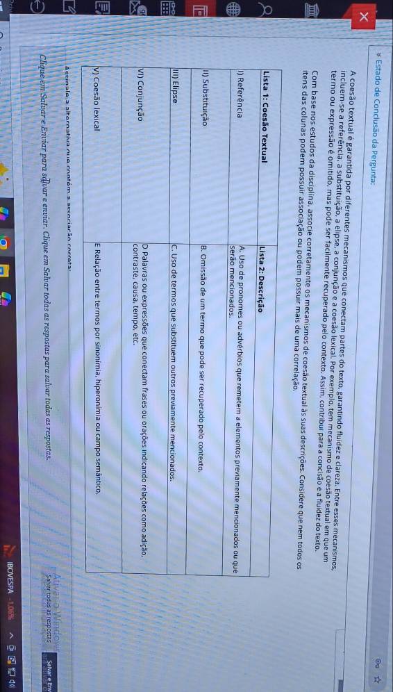 Estado de Conclusão da Pergunta: 
× 
A coesão textual é garantida por diferentes mecanismos que conectam partes do texto, garantindo fluídez e clareza. Entre esses mecanismos, 
incluem-se a referência, a substituição, a elipse, a conjunção e a coesão lexical. Por exemplo, tem mecanismo de coesão textual em que um 
termo ou expressão é omitido, mas pode ser facilmente recuperado pelo contexto. Assim, contribui para a concisão e a fluídez do texto. 
' Com base nos estudos da disciplina, associe corretamente os mecanismos de coesão textual às suas descrições. Considere que nem todos os 
itens das colunas podem possuir associação ou podem possuir mais de uma correlação. 
Accinale a alternativa nue contém a accociarão co r 
Ativar o Windov 
Clique em Salvar e Enviar para sálvar e enviar. Clique em Salvar todas as respostas para salvar todas as respostas. Salvar todes as respostas Salvar e Em 
IBOVESPA 069