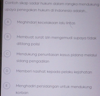 Contoh sikap sadar hukum dalam rangka mendukung
upaya penegakan hukum di Indonesia adalah...
A  Meghindari kecelakaan lalu lintas
B Membuat surat izin mengemudi supaya tidak
ditilang polisi
C Mendukung penuntasan kasus pidana melalui
sidang pengadilan
D. Memberi nasihat kepada pelaku kejahatan
E ) Menghadiri persidangan untuk mendukung
korban