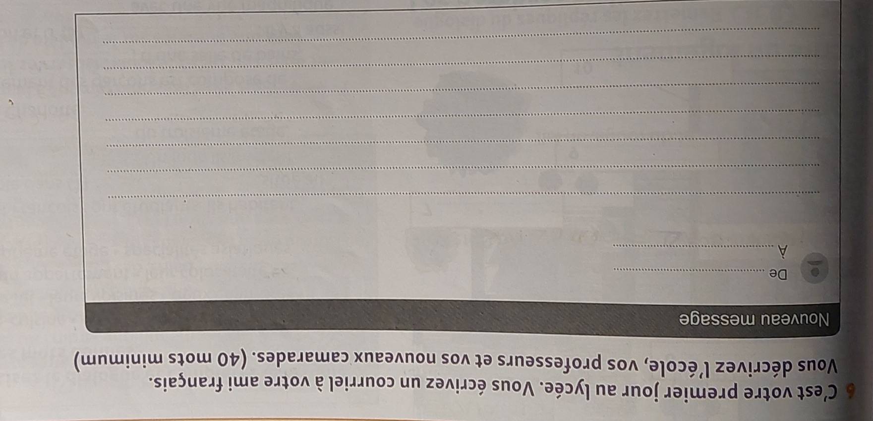 C’est votre premier jour au lycée. Vous écrivez un courriel à votre ami français. 
Vous décrivez l’école, vos professeurs et vos nouveaux camarades. (40 mots minimum) 
Nouveau message 
De_ 
_À 
_ 
_ 
_ 
_ 
_ 
_ 
_