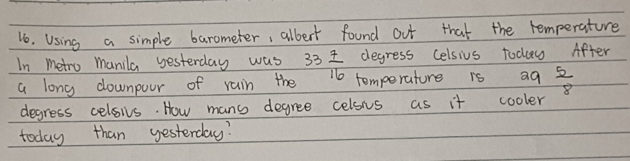 Using a simple barometer, albert found out that the remperature 
degress Celsius todu After 
In metro manila yesterday was 33 7/16  temperature is a9  5/8 
a long downpour of rain the 
degress celsivs. How mans degree celsis as it cooler 
today than yesterday?