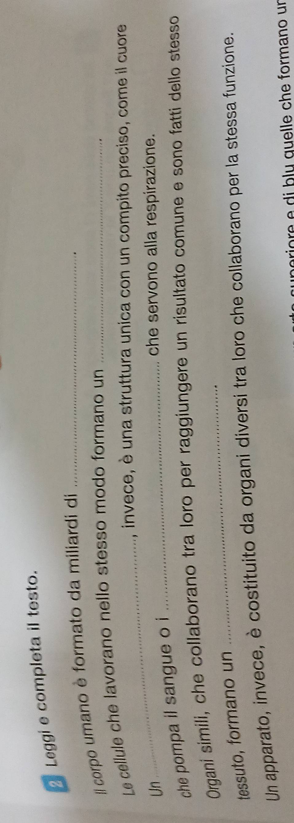 Leggi e completa il testo. 
/ corpo umano è formato da miliardi di_ 
_ 
Le cellule che lavorano nello stesso modo formano un_ 
, invece, è una struttura unica con un compito preciso, come il cuore 
Un _che servono alla respirazione. 
che pompa il sangue o i 
Organi simili, che collaborano tra loro per raggiungere un risultato comune e sono fatti dello stesso 
tessuto, formano un 
Un apparato, invece, è costituito da organi diversi tra loro che collaborano per la stessa funzione. 
ro q uelle che formano un