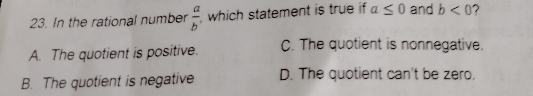In the rational number  a/b  , which statement is true if a≤ 0 and b<0</tex>
A. The quotient is positive.
C. The quotient is nonnegative.
B. The quotient is negative
D. The quotient can't be zero.