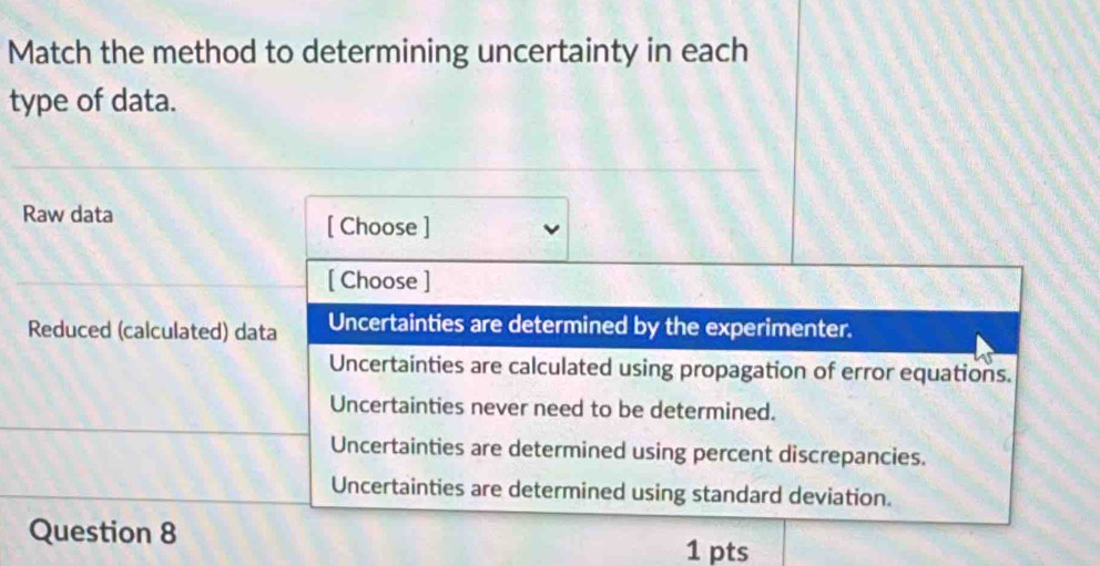 Match the method to determining uncertainty in each
type of data.
Raw data
[ Choose ]
[ Choose ]
Reduced (calculated) data Uncertainties are determined by the experimenter.
Uncertainties are calculated using propagation of error equations.
Uncertainties never need to be determined.
Uncertainties are determined using percent discrepancies.
Uncertainties are determined using standard deviation.
Question 8
1 pts