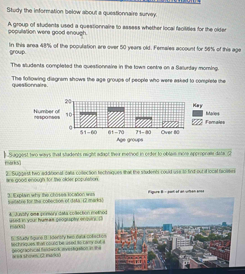 Study the information below about a questionnaire survey. 
A group of students used a questionnaire to assess whether local facilities for the older 
population were good enough. 
In this area 48% of the population are over 50 years old. Females account for 56% of this age 
group. 
The students completed the questionnaire in the town centre on a Saturday morning. 
The following diagram shows the age groups of people who were asked to complete the 
questionnaire. 
1.Suggest two ways that students might adapt their method in order to obtain more appropriate data. (2 
marks) 
2. Suggest two additional data collection techniques that the students could use to find out if local facilities 
are good enough for the older population. 
3. Explain why the chosen location was Figure B - part of an urban area 
suitable for the collection of data. (2 marks) 
4. Justify one primary data collection method 
used in your human geography enquiry. (3 
marks) 
5. Study figure B. Identify two data collection 
techniques that could be used to carry out a 
geographical fieldwork investigation in the 
area shown (2 marks)