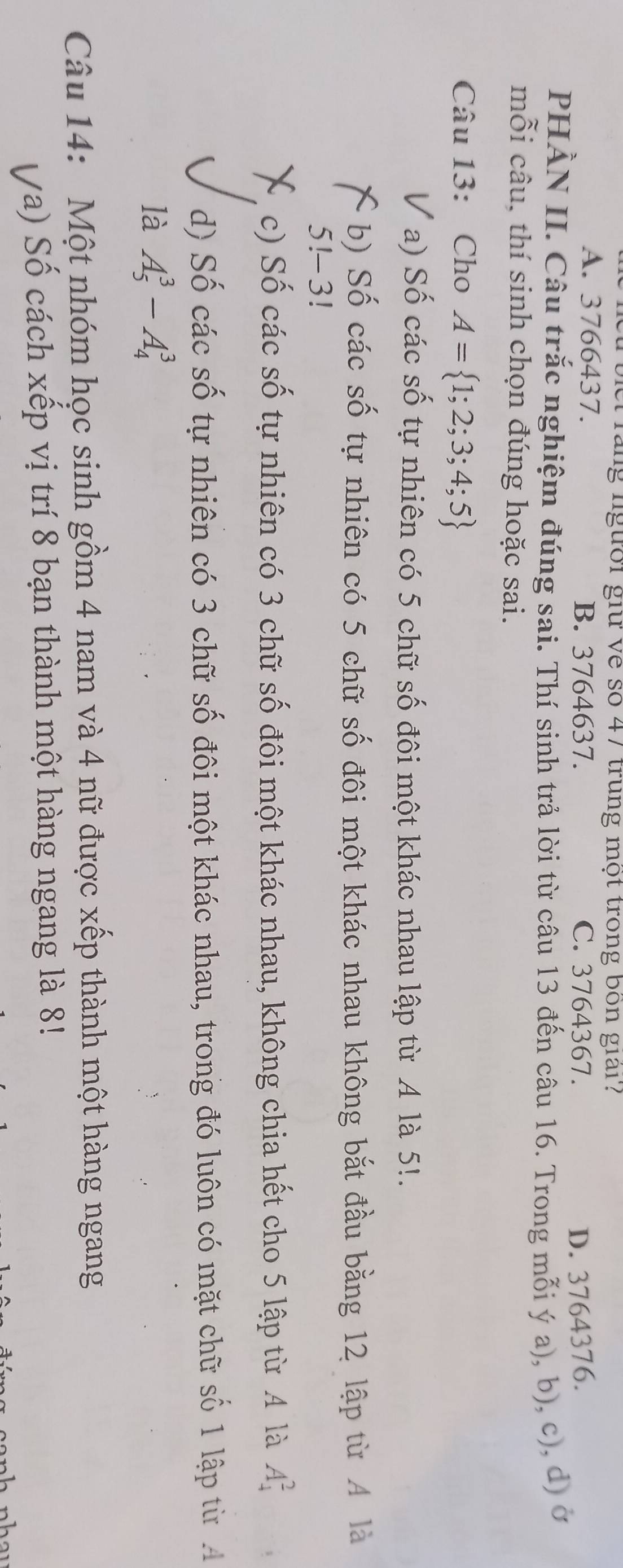 biet rang lgười giữ về số 47 trung một trong bốn giải?
A. 3766437. B. 3764637. C. 3764367. D. 3764376.
PHÀN II. Câu trắc nghiệm đúng sai. Thí sinh trả lời từ câu 13 đến câu 16. Trong mỗi ý a), b), c), d) ở
mỗi câu, thí sinh chọn đúng hoặc sai.
Câu 13: Cho A= 1;2;3;4;5
a) Số các số tự nhiên có 5 chữ số đôi một khác nhau lập từ A là 5!.
b) Số các số tự nhiên có 5 chữ số đôi một khác nhau không bắt đầu bằng 12 lập từ A là
5!-3!
c) Số các số tự nhiên có 3 chữ số đôi một khác nhau, không chia hết cho 5 lập từ 4 là A_4^2
d) Số các số tự nhiên có 3 chữ số đôi một khác nhau, trong đó luôn có mặt chữ số 1 lập từ A
là A_5^3-A_4^3
Câu 14: Một nhóm học sinh gồm 4 nam và 4 nữ được xếp thành một hàng ngang
Va) Số cách xếp vị trí 8 bạn thành một hàng ngang là 8!