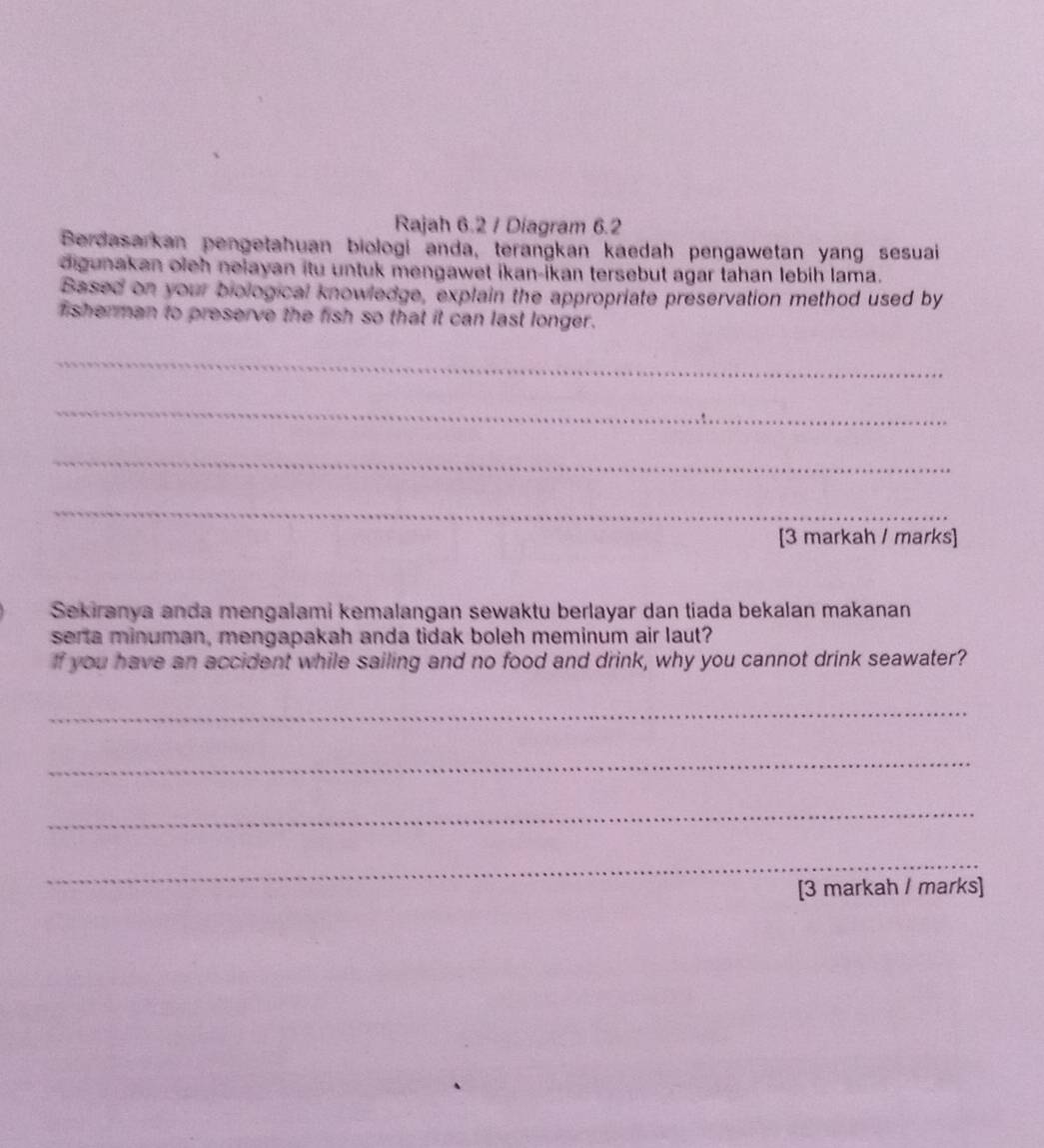 Rajah 6.2 / Diagram 6.2 
Berdasarkan pengetahuan biologi anda, terangkan kaedah pengawetan yang sesuai 
digunakan oieh nelayan itu untuk mengawet ikan-ikan tersebut agar tahan lebih lama. 
Based on your biological knowledge, explain the appropriate preservation method used by 
fisherman to preserve the fish so that it can last longer. 
_ 
_ 
_ 
_ 
[3 markah / marks] 
Sekiranya anda mengalami kemalangan sewaktu berlayar dan tiada bekalan makanan 
sera minuman, mengapakah anda tidak boleh meminum air laut? 
If you have an accident while sailing and no food and drink, why you cannot drink seawater? 
_ 
_ 
_ 
_ 
[3 markah / marks]